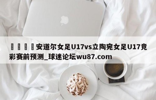 🍢安道尔女足U17vs立陶宛女足U17竞彩赛前预测_球迷论坛wu87.com
