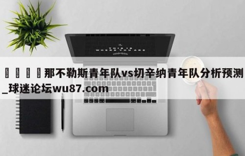 🍢那不勒斯青年队vs切辛纳青年队分析预测_球迷论坛wu87.com