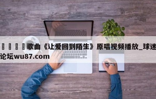 🍢歌曲《让爱回到陌生》原唱视频播放_球迷论坛wu87.com