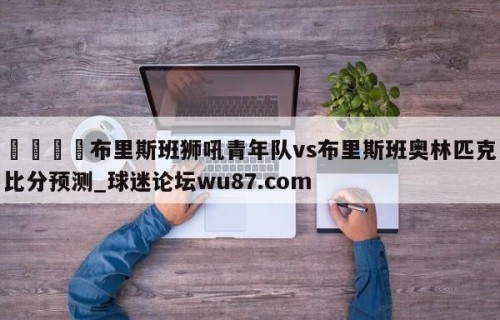 🍢布里斯班狮吼青年队vs布里斯班奥林匹克比分预测_球迷论坛wu87.com