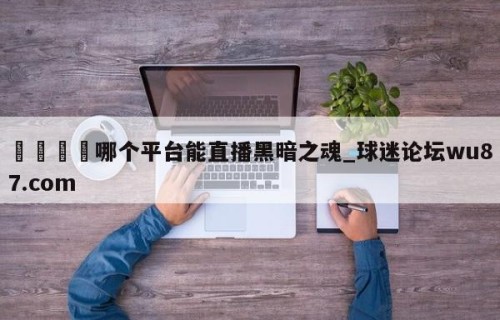 🍢哪个平台能直播黑暗之魂_球迷论坛wu87.com