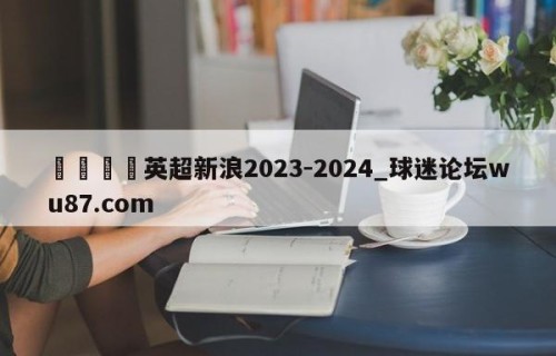 🍢英超新浪2023-2024_球迷论坛wu87.com