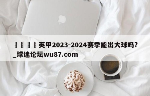 🍢英甲2023-2024赛季能出大球吗?_球迷论坛wu87.com