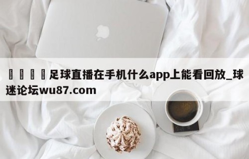 🍢足球直播在手机什么app上能看回放_球迷论坛wu87.com