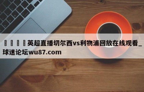 🍢英超直播切尔西vs利物浦回放在线观看_球迷论坛wu87.com