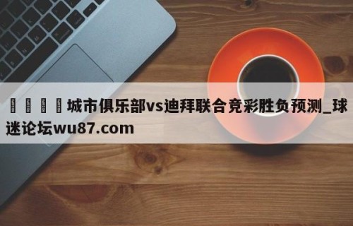 🍢城市俱乐部vs迪拜联合竞彩胜负预测_球迷论坛wu87.com