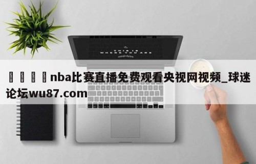 🍢nba比赛直播免费观看央视网视频_球迷论坛wu87.com