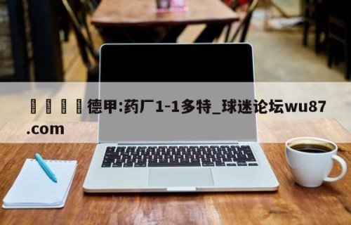 🍢德甲:药厂1-1多特_球迷论坛wu87.com