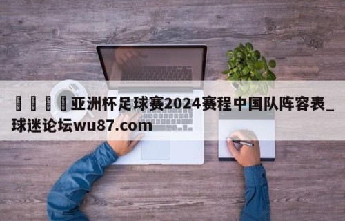 🍢亚洲杯足球赛2024赛程中国队阵容表_球迷论坛wu87.com