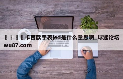 🍢卡西欧手表jed是什么意思啊_球迷论坛wu87.com