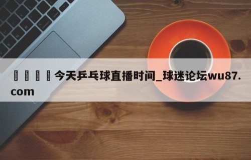🍢今天乒乓球直播时间_球迷论坛wu87.com
