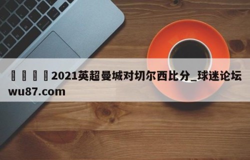 🍢2021英超曼城对切尔西比分_球迷论坛wu87.com