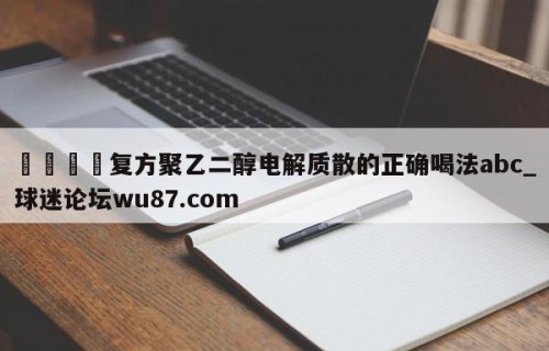 🍢复方聚乙二醇电解质散的正确喝法abc_球迷论坛wu87.com