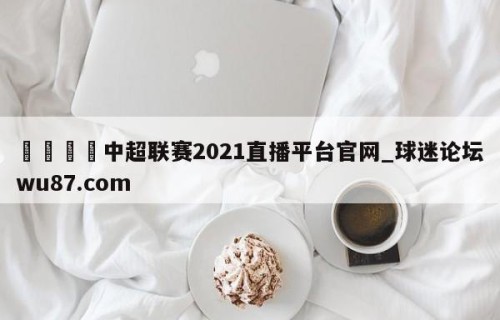 🍢中超联赛2021直播平台官网_球迷论坛wu87.com