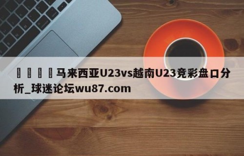 🍢马来西亚U23vs越南U23竞彩盘口分析_球迷论坛wu87.com