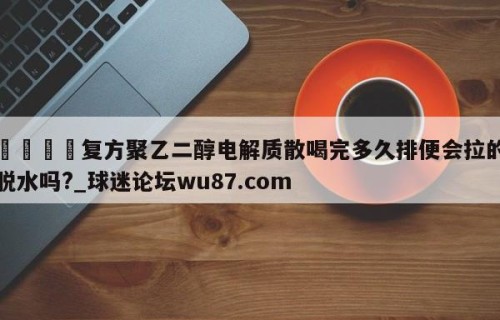🍢复方聚乙二醇电解质散喝完多久排便会拉的脱水吗?_球迷论坛wu87.com