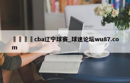 🍢cba辽宁球赛_球迷论坛wu87.com