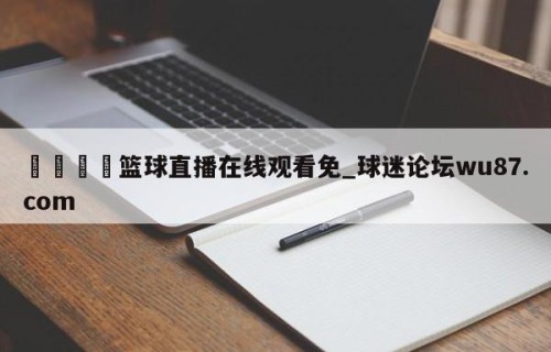 🍢篮球直播在线观看免_球迷论坛wu87.com