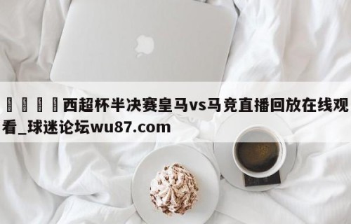 🍢西超杯半决赛皇马vs马竞直播回放在线观看_球迷论坛wu87.com