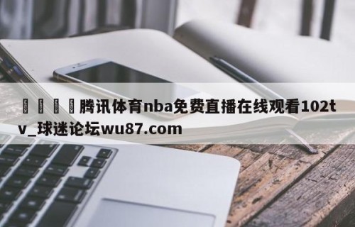 🍢腾讯体育nba免费直播在线观看102tv_球迷论坛wu87.com