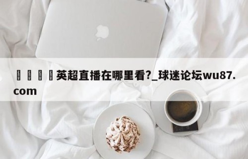 🍢英超直播在哪里看?_球迷论坛wu87.com