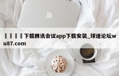 🍢下载腾讯会议app下载安装_球迷论坛wu87.com
