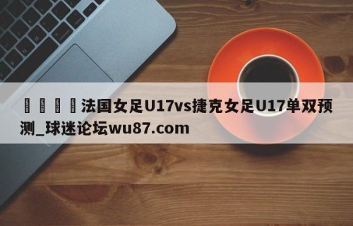 🍢法国女足U17vs捷克女足U17单双预测_球迷论坛wu87.com