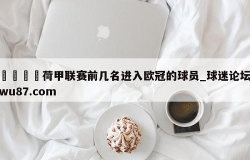 🍢荷甲联赛前几名进入欧冠的球员_球迷论坛wu87.com