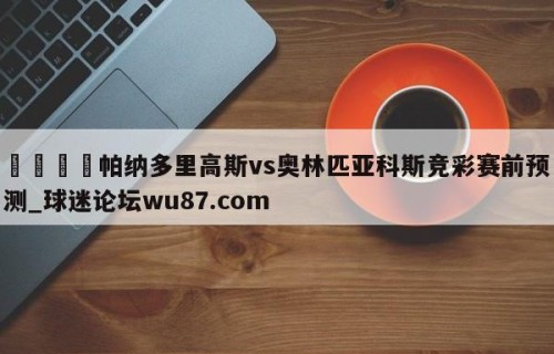 🍢帕纳多里高斯vs奥林匹亚科斯竞彩赛前预测_球迷论坛wu87.com