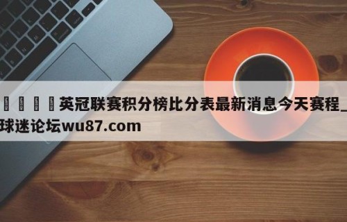 🍢英冠联赛积分榜比分表最新消息今天赛程_球迷论坛wu87.com