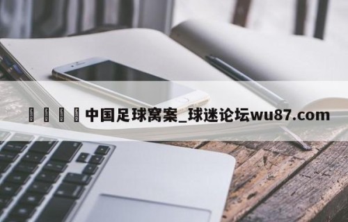 🍢中国足球窝案_球迷论坛wu87.com