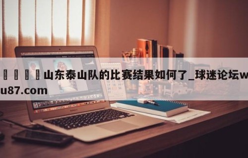 🍢山东泰山队的比赛结果如何了_球迷论坛wu87.com