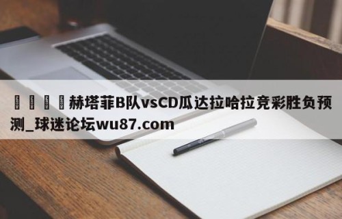 🍢赫塔菲B队vsCD瓜达拉哈拉竞彩胜负预测_球迷论坛wu87.com