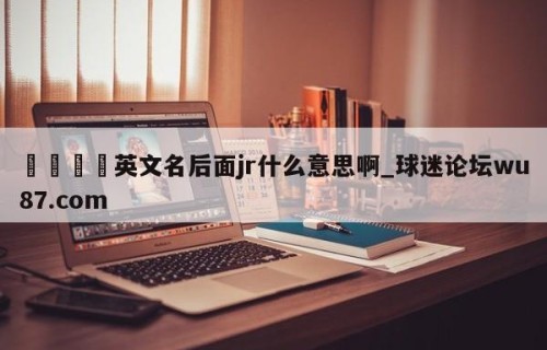 🍢英文名后面jr什么意思啊_球迷论坛wu87.com