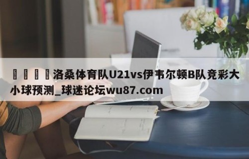 🍢洛桑体育队U21vs伊韦尔顿B队竞彩大小球预测_球迷论坛wu87.com