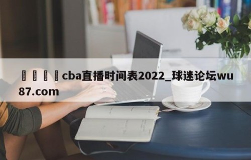 🍢cba直播时间表2022_球迷论坛wu87.com