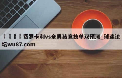🍢费罗卡利vs全男孩竞技单双预测_球迷论坛wu87.com
