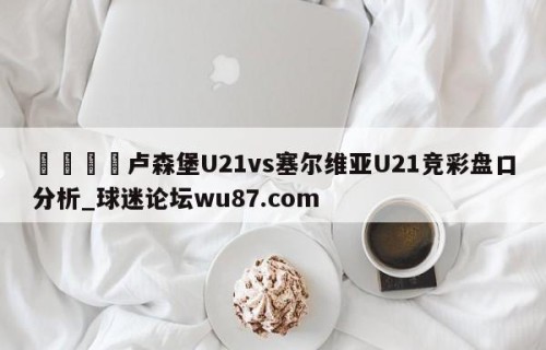 🍢卢森堡U21vs塞尔维亚U21竞彩盘口分析_球迷论坛wu87.com