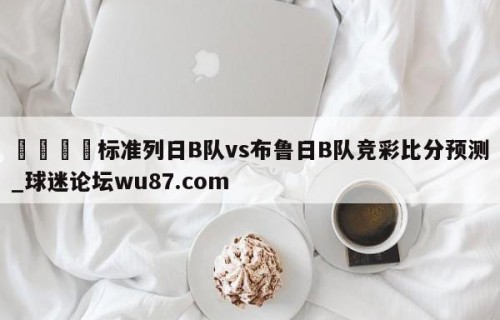🍢标准列日B队vs布鲁日B队竞彩比分预测_球迷论坛wu87.com