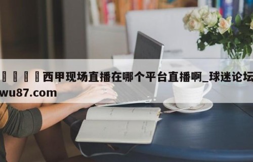 🍢西甲现场直播在哪个平台直播啊_球迷论坛wu87.com