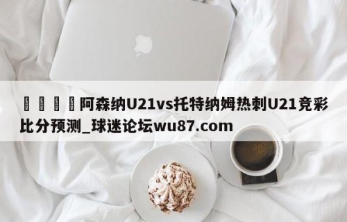 🍢阿森纳U21vs托特纳姆热刺U21竞彩比分预测_球迷论坛wu87.com