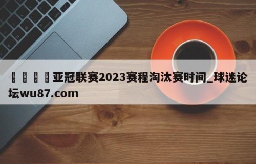 🍢亚冠联赛2023赛程淘汰赛时间_球迷论坛wu87.com