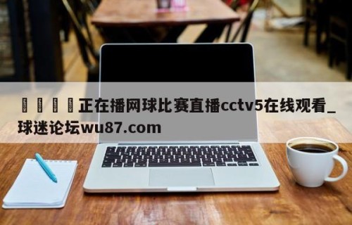 🍢正在播网球比赛直播cctv5在线观看_球迷论坛wu87.com