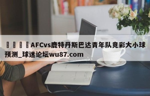 🍢AFCvs鹿特丹斯巴达青年队竞彩大小球预测_球迷论坛wu87.com