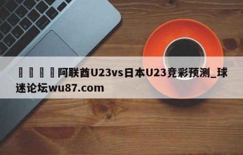 🍢阿联酋U23vs日本U23竞彩预测_球迷论坛wu87.com