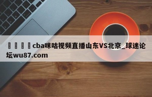 🍢cba咪咕视频直播山东VS北京_球迷论坛wu87.com