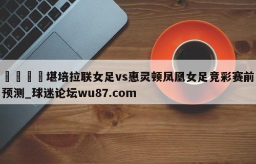🍢堪培拉联女足vs惠灵顿凤凰女足竞彩赛前预测_球迷论坛wu87.com