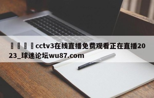 🍢cctv3在线直播免费观看正在直播2023_球迷论坛wu87.com
