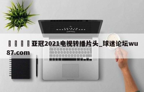🍢亚冠2021电视转播片头_球迷论坛wu87.com