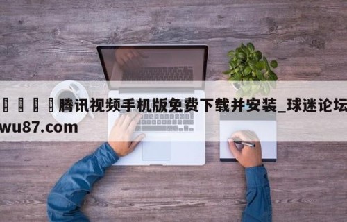 🍢腾讯视频手机版免费下载并安装_球迷论坛wu87.com